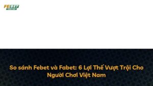 So sánh Febet và Fabet: 6 Lợi Thế Vượt Trội Cho Người Chơi Việt Nam